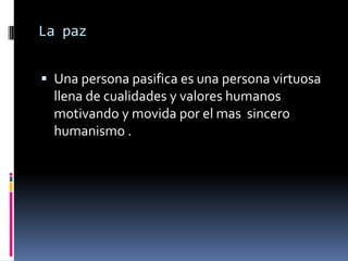 La paz


 Una persona pasifica es una persona virtuosa
  llena de cualidades y valores humanos
  motivando y movida por el mas sincero
  humanismo .
 