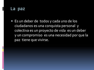 La paz

 Es un deber de todos y cada uno de los
  ciudadanos es una conquista personal y
  colectiva es un proyecto de vida es un deber
  y un compromiso es una necesidad por que la
  paz tiene que vivirse.
 
