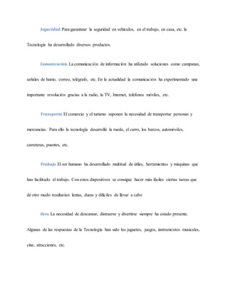 Seguridad. Para garantizar la seguridad en vehículos, en el trabajo, en casa, etc. la
Tecnología ha desarrollado diversos productos.
Comunicación. La comunicación de información ha utilizado soluciones como campanas,
señales de humo, correo, telégrafo, etc. En la actualidad la comunicación ha experimentado una
importante revolución gracias a la radio, la TV, Internet, teléfonos móviles, etc.
Transporte. El comercio y el turismo suponen la necesidad de transportar personas y
mercancías. Para ello la tecnología desarrolló la rueda, el carro, los barcos, automóviles,
carreteras, puentes, etc.
Trabajo. El ser humano ha desarrollado multitud de útiles, herramientas y máquinas que
han facilitado el trabajo. Con estos dispositivos se consigue hacer más fáciles ciertas tareas que
de otro modo resultarían lentas, duras y difíciles de llevar a cabo
Ocio. La necesidad de descansar, distraerse y divertirse siempre ha estado presente.
Algunas de las respuestas de la Tecnología han sido los juguetes, juegos, instrumentos musicales,
cine, atracciones, etc.
 