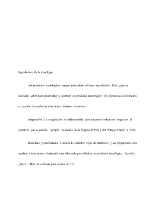 Ingredientes de la tecnología.
Los productos tecnológicos surgen para cubrir diversas necesidades. Pero, ¿qué es
necesario saber para poder idear y construir un producto tecnológico? En el proceso de invención
y creación de productos intervienen distintos elementos:
Imaginación. La imaginación es indispensable para encontrar soluciones originales al
problema que se plantea. Ejemplo: invención de la fregona (1956) y del “Chupa-Chups” (1950)
Materiales y propiedades. Conocer los distintos tipos de materiales y sus propiedades nos
ayudará a seleccionar el material más adecuado para fabricar un producto tecnológico. Ejemplo:
¿hierro o fibra de carbono para coches de F1?
 