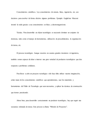 Conocimientos científicos. Los conocimientos de ciencia, física, ingeniería, etc. son
decisivos para resolver de forma efectiva algunos problemas. Ejemplo: Guglielmo Marconi
inventó la radio gracias a sus conocimientos en física y electromagnetismo.
Técnica. Para desarrollar un objeto tecnológico es necesario dominar un conjunto de
destrezas, tales como el manejo de herramientas, utilización de procedimientos, la organización
de tareas, etc.
El proceso tecnológico Aunque nosotros no seamos grandes inventores ni ingenieros,
también somos capaces de idear o innovar una gran variedad de productos tecnológicos que den
respuesta a problemas cotidianos.
Para llevar a cabo un proyecto tecnológico sólo hace falta utilizar nuestra imaginación,
echar mano de los conocimientos científicos que aprenderemos, usar los materiales y
herramientas del Taller de Tecnología que sean necesarios, y aplicar las técnicas de construcción
que iremos practicando.
Ahora bien, para desarrollar correctamente un producto tecnológico, hay que seguir una
secuencia ordenada de tareas. Este proceso se llama “Método de Proyectos”.
 