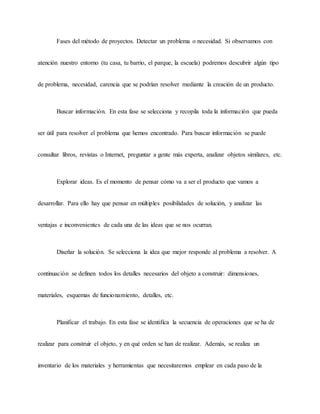 Fases del método de proyectos. Detectar un problema o necesidad. Si observamos con
atención nuestro entorno (tu casa, tu barrio, el parque, la escuela) podremos descubrir algún tipo
de problema, necesidad, carencia que se podrían resolver mediante la creación de un producto.
Buscar información. En esta fase se selecciona y recopila toda la información que pueda
ser útil para resolver el problema que hemos encontrado. Para buscar información se puede
consultar libros, revistas o Internet, preguntar a gente más experta, analizar objetos similares, etc.
Explorar ideas. Es el momento de pensar cómo va a ser el producto que vamos a
desarrollar. Para ello hay que pensar en múltiples posibilidades de solución, y analizar las
ventajas e inconvenientes de cada una de las ideas que se nos ocurran.
Diseñar la solución. Se selecciona la idea que mejor responde al problema a resolver. A
continuación se definen todos los detalles necesarios del objeto a construir: dimensiones,
materiales, esquemas de funcionamiento, detalles, etc.
Planificar el trabajo. En esta fase se identifica la secuencia de operaciones que se ha de
realizar para construir el objeto, y en qué orden se han de realizar. Además, se realiza un
inventario de los materiales y herramientas que necesitaremos emplear en cada paso de la
 