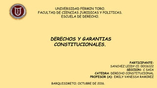 UNIVERSIDAD FERMIN TORO.
FACULTAD DE CIENCIAS JURIDICAS Y POLITICAS.
ESCUELA DE DERECHO.
PARTICIPANTE:
SANCHEZ LEIDY CI: 00116122
SECCION: C SAIA
CATEDRA: DERECHO CONSTITUCIONAL
PROFESOR (A): EMILY VANESSA RAMIREZ
BARQUISIMETO; OCTUBRE DE 2016.
DERECHOS Y GARANTIAS
CONSTITUCIONALES.
 