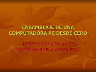 ENSAMBLAJE DE UNA
COMPUTADORA PC DESDE CERO

    LEIDY JOHANA TAMAYO
  DIANA MARCELA ARBOLEDA
 