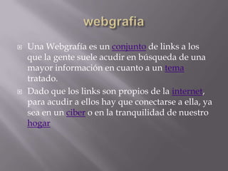    Una Webgrafía es un conjunto de links a los
    que la gente suele acudir en búsqueda de una
    mayor información en cuanto a un tema
    tratado.
   Dado que los links son propios de la internet,
    para acudir a ellos hay que conectarse a ella, ya
    sea en un ciber o en la tranquilidad de nuestro
    hogar
 