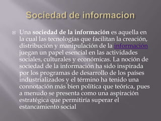    Una sociedad de la información es aquella en
    la cual las tecnologías que facilitan la creación,
    distribución y manipulación de la información
    juegan un papel esencial en las actividades
    sociales, culturales y económicas. La noción de
    sociedad de la información ha sido inspirada
    por los programas de desarrollo de los países
    industrializados y el término ha tenido una
    connotación más bien política que teórica, pues
    a menudo se presenta como una aspiración
    estratégica que permitiría superar el
    estancamiento social
 