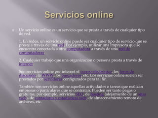    Un servicio online es un servicio que se presta a través de cualquier tipo
    de red.
    1. En redes, un servicio online puede ser cualquier tipo de servicio que se
    preste a través de una red. Por ejemplo, utilizar una impresora que se
    encuentra conectada a otra computadora a través de una red de
    computadoras.
    2. Cualquier trabajo que una organización o persona presta a través de
    internet.
    Son servicios online por internet el correo electrónico, los foros de
    discusión, la WWW, los buscadores, etc. Los servicios online suelen ser
    prestados por servidores configurados para tal fin.
    También son servicios online aquellas actividades o tareas que realizan
    empresas o particulares que se contratan. Pueden ser tanto pagas o
    gratuitas, por ejemplo, servicios SEO, de hosting (alojamiento de un sitio
    web), de contadores y estadísticas web, de almacenamiento remoto de
    archivos, etc.
 