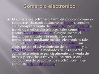    El comercio electrónico, también conocido como e-
    commerce (electronic commerce en inglés), consiste
    en la compra y venta de productos o de servicios a
    través de medios electrónicos, tales como Internet
    y otras redes informáticas. Originalmente el
    término se aplicaba a la realización de
    transacciones mediante medios electrónicos tales
    como el Intercambio electrónico de datos, sin
    embargo con el advenimiento de la Internet y la
    World Wide Web a mediados de los años 90
    comenzó a referirse principalmente a la venta de
    bienes y servicios a través de Internet, usando
    como forma de pago medios electrónicos, tales
    como las tarjetas de crédito.
 