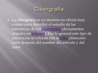    La cibergrafía es un término no oficial muy
    común para describir el estudio de las
    referencias de los hipertextos (documentos
    alojados en internet). Por lo general este tipo de
    referencias se colocan con la URL (dirección
    web) después del nombre del artículo y del
    autor
 