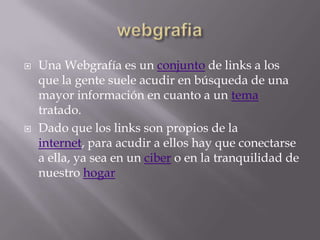    Una Webgrafía es un conjunto de links a los
    que la gente suele acudir en búsqueda de una
    mayor información en cuanto a un tema
    tratado.
   Dado que los links son propios de la
    internet, para acudir a ellos hay que conectarse
    a ella, ya sea en un ciber o en la tranquilidad de
    nuestro hogar
 