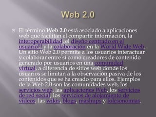    El término Web 2.0 está asociado a aplicaciones
    web que facilitan el compartir información, la
    interoperabilidad, el diseño centrado en el
    usuario[1] y la colaboración en la World Wide Web.
    Un sitio Web 2.0 permite a los usuarios interactuar
    y colaborar entre sí como creadores de contenido
    generado por usuarios en una comunidad
    virtual, a diferencia de sitios web donde los
    usuarios se limitan a la observación pasiva de los
    contenidos que se ha creado para ellos. Ejemplos
    de la Web 2.0 son las comunidades web, los
    servicios web, las aplicaciones Web, los servicios
    de red social, los servicios de alojamiento de
    videos, las wikis, blogs, mashups y folcsonomías.
 