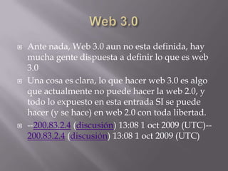    Ante nada, Web 3.0 aun no esta definida, hay
    mucha gente dispuesta a definir lo que es web
    3.0
   Una cosa es clara, lo que hacer web 3.0 es algo
    que actualmente no puede hacer la web 2.0, y
    todo lo expuesto en esta entrada SI se puede
    hacer (y se hace) en web 2.0 con toda libertad.
   --200.83.2.4 (discusión) 13:08 1 oct 2009 (UTC)--
    200.83.2.4 (discusión) 13:08 1 oct 2009 (UTC)
 