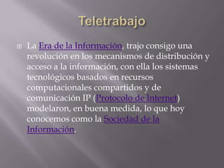    La Era de la Información, trajo consigo una
    revolución en los mecanismos de distribución y
    acceso a la información, con ella los sistemas
    tecnológicos basados en recursos
    computacionales compartidos y de
    comunicación IP (Protocolo de Internet)
    modelaron, en buena medida, lo que hoy
    conocemos como la Sociedad de la
    Información.
 