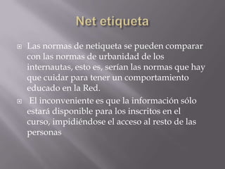    Las normas de netiqueta se pueden comparar
    con las normas de urbanidad de los
    internautas, esto es, serían las normas que hay
    que cuidar para tener un comportamiento
    educado en la Red.
    El inconveniente es que la información sólo
    estará disponible para los inscritos en el
    curso, impidiéndose el acceso al resto de las
    personas
 