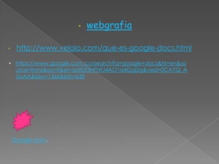•   webgrafia

•    http://www.velaio.com/que-es-google-docs.html

• https://www.google.com.co/search?q=google+docs&hl=en&so
  urce=lnms&sa=X&ei=qolfUf3nPNfJ4AO1q4GgDg&ved=0CAYQ_A
  UoAA&biw=1366&bih=630




    Google docs.
 