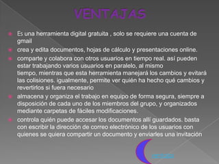    Es una herramienta digital gratuita , solo se requiere una cuenta de
    gmail
   crea y edita documentos, hojas de cálculo y presentaciones online.
   comparte y colabora con otros usuarios en tiempo real. así pueden
    estar trabajando varios usuarios en paralelo, al mismo
    tiempo, mientras que esta herramienta manejará los cambios y evitará
    las colisiones. igualmente, permite ver quién ha hecho qué cambios y
    revertirlos si fuera necesario
   almacena y organiza el trabajo en equipo de forma segura, siempre a
    disposición de cada uno de los miembros del grupo, y organizados
    mediante carpetas de fáciles modificaciones.
   controla quién puede accesar los documentos allí guardados. basta
    con escribir la dirección de correo electrónico de los usuarios con
    quienes se quiera compartir un documento y enviarles una invitación


                                                    ventajas
 