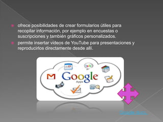    ofrece posibilidades de crear formularios útiles para
    recopilar información, por ejemplo en encuestas o
    suscripciones y también gráficos personalizados.
   permite insertar videos de YouTube para presentaciones y
    reproducirlos directamente desde allí.




                                                    Google docs.
 