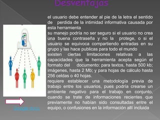 el usuario debe entender al pie de la letra el sentido
               de perdida de la intimidad informativa causada por
               esta herramienta
               su manejo podría no ser seguro si el usuario no crea
               una buena contraseña y no la protege, o si el
               usuario se equivoca compartiendo entradas en su
               grupo y las hace publicas para todo el mundo
               existen ciertas limitaciones relativas a las
               capacidades que la herramienta acepta según el
               formato del    documento: para textos, hasta 500 kb;
               imágenes, hasta 2 Mb; y para hojas de cálculo hasta
               256 celdas o 40 hojas.
               requiere establecer una metodología previa de
               trabajo entre los usuarios, pues podría crearse un
               ambiente negativo para el trabajo en conjunto,
               cuando se trate de informaciones recientes que
               previamente no habían sido consultadas entre el
Google docs.   equipo, o confusiones en la información allí incluida
 