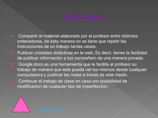     Compartir el material elaborado por el profesor entre distintos
    ordenadores, de esta manera no se tiene que repetir las
    instrucciones de un trabajo tantas veces.
   Publicar unidades didácticas en la web, Es decir, tienes la facilidad
    de publicar información a tus compañero de una manera privada.
    Google.docs es una herramienta que le facilita al profesor su
    trabajo de manera que este pueda ver los mismos desde cualquier
    computadora y publicar las notas a traves de este medio
    Continuar el trabajo de clase en casa con posibilidad de
    modificacion de cualquier tipo de imperfeccion.




              Google docs.
 