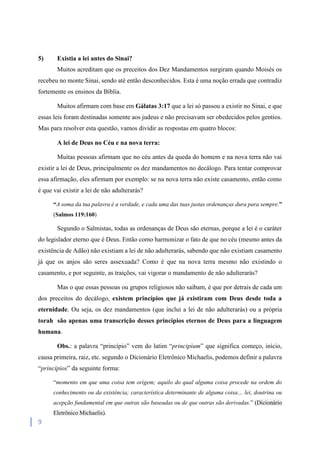 9
5) Existia a lei antes do Sinai?
Muitos acreditam que os preceitos dos Dez Mandamentos surgiram quando Moisés os
recebeu no monte Sinai, sendo até então desconhecidos. Esta é uma noção errada que contradiz
fortemente os ensinos da Bíblia.
Muitos afirmam com base em Gálatas 3:17 que a lei só passou a existir no Sinai, e que
essas leis foram destinadas somente aos judeus e não precisavam ser obedecidos pelos gentios.
Mas para resolver esta questão, vamos dividir as respostas em quatro blocos:
A lei de Deus no Céu e na nova terra:
Muitas pessoas afirmam que no céu antes da queda do homem e na nova terra não vai
existir a lei de Deus, principalmente os dez mandamentos no decálogo. Para tentar comprovar
essa afirmação, eles afirmam por exemplo: se na nova terra não existe casamento, então como
é que vai existir a lei de não adulterarás?
“A soma da tua palavra é a verdade, e cada uma das tuas justas ordenanças dura para sempre.”
(Salmos 119:160)
Segundo o Salmistas, todas as ordenanças de Deus são eternas, porque a lei é o caráter
do legislador eterno que é Deus. Então como harmonizar o fato de que no céu (mesmo antes da
existência de Adão) não existiam a lei de não adulterarás, sabendo que não existiam casamento
já que os anjos são seres assexuada? Como é que na nova terra mesmo não existindo o
casamento, e por seguinte, as traições, vai vigorar o mandamento de não adulterarás?
Mas o que essas pessoas ou grupos religiosos não saibam, é que por detrais de cada um
dos preceitos do decálogo, existem princípios que já existiram com Deus desde toda a
eternidade. Ou seja, os dez mandamentos (que inclui a lei de não adulterarás) ou a própria
torah são apenas uma transcrição desses princípios eternos de Deus para a linguagem
humana.
Obs.: a palavra “princípio” vem do latim “principìum” que significa começo, início,
causa primeira, raiz, etc. segundo o Dicionário Eletrônico Michaelis, podemos definir a palavra
“princípios” da seguinte forma:
“momento em que uma coisa tem origem; aquilo do qual alguma coisa procede na ordem do
conhecimento ou da existência; característica determinante de alguma coisa… lei, doutrina ou
acepção fundamental em que outras são baseadas ou de que outras são derivadas.” (Dicionário
Eletrônico Michaelis).
 