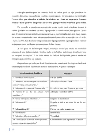 10
Princípios também pode ser chamado de lei de caráter geral, ou seja, princípios são
conjuntos de normas ou padrões de conduta a serem seguidos por uma pessoa ou instituição.
Portanto dizer que não existe princípios da lei divina no céu ou na nova terra, é mesma
coisa que dizer que Deus não possuía ou não terá qualquer forma de caráter que o defina.
Por exemplo, se os anjos mesmo antes do pecado existir, ou da criação do homem, já
sabiam que Deus era um Deus de amor, é porque eles já conheciam os princípios de Deus e
qual deveriam ser as suas atitudes, os seus deveres, e as suas limitações para com Deus, e quais
são as suas consequências casos não as cumprissem (tal como tinha acontecido com o Lúcifer
– Apoc. 12:7-9). Pois dizer que uma pessoa é amor é porque existem alguns princípios e atitude
nesta pessoa que a justificasse que essa pessoa de fato é amor.
A “lei” pode ser definido por: “regra, prescrição escrita que emana da autoridade
soberana de uma dada sociedade e impõe a todos os indivíduos a obrigação de submeter-se a
ela sob pena de sanções”. E ela é um reflexo do carácter do legislador, pois se baseia nos
princípios que compõe o seu carácter.
Os princípios que estão por detrás de cada um dos preceitos do decálogo ou das leis de
torah sempre existiram, e continuará a existir na nova terra. Vejamos o exemplo:
Mandamento do Decálogo Princípios
1º “não terás outros deuses…” Ser leal a Deus
2º “não farás para te imagem de escultura…
nem servirás e nem adorarás…”
Adoração exclusiva a Deus
3º “não tomarás o nome de Deus em vão…” Reverência para com Deus e ao seu nome
4º “lembra-te do dia do sábado para
santificar…”
Adoração e santidade a Deus
5º “honra o teu pai e a tua mãe…” Respeito às autoridades
6º “não matarás” Respeito a vida e ao modo de ser do seu
próximo
7º “não adulterarás” Pureza em todos os aspectos
8º “não furtarás” Honestidade
9º “não dirás falso testemunho…” Veracidade
10º “não cobiçar a mulher do teu próximo…
nem as coisas do teu próximo”
Contentamento com aquilo que se possui
 
