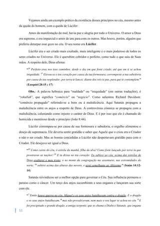 11
Vejamos ainda um exemplo prático da existência desses princípios no céu, mesmo antes
da queda do homem, com a queda de Lúcifer:
Antes da manifestação do mal, havia paz e alegria por todo o Universo. O amor a Deus
era supremo, e era imparcial o amor de uns para com os outros. Mas houve, porém, alguém que
preferiu deturpar esse gozo no céu. O seu nome era Lúcifer.
Lúcifer era o ser criado mais exaltado, mais inteligente e o mais poderoso de todos os
seres criados no Universo. Ele é querubim cobridor e perfeito, como tudo o que saiu de Suas
mãos. A respeito dele, Deus afirma:
“15
Perfeito eras nos teus caminhos, desde o dia em que foste criado, até que em ti se achou
iniquidade. 17
Elevou-se o teu coração por causa da tua formosura, corrompeste a tua sabedoria
por causa do teu resplendor; por terra te lancei; diante dos reis te pus, para que te contemplem.”
(Ezequiel 28:15 e 17)
Obs.: A palavra hebraica para “maldade” ou “iniquidade” (em outras traduções), é
“rekullah”, que significa “comércio” ou “negócio”. Como salientou Richard Davidson:
“comércio propagado” referindo-se a bens ou à maledicência. Aqui Satanás propagou a
maledicência entre os anjos a respeito de Deus. A controvérsia cósmica se propagou com a
maledicência, caluniando como injusto o caráter de Deus. E é por isso que ele é chamado de
homicida e mentiroso desde o princípio (João 8:44).
Lúcifer corrompeu-se por causa de sua formosura e sabedoria, o orgulho alimentou o
desejo de supremacia. Ele deveria sentir gratidão e saber que Aquele que o criou era o Criador
e não o ser criado. Mas as honras concedidas a Lúcifer não despertavam gratidão para com o
Criador. Ele desejava ser igual a Deus.
“12
Como caíste do céu, ó estrela da manhã, filha da alva! Como foste lançado por terra tu que
prostravas as nações! 13
E tu dizias no teu coração: Eu subirei ao céu; acima das estrelas de
Deus exaltarei o meu trono; e no monte da congregação me assentarei, nas extremidades do
norte; 14
subirei acima das alturas das nuvens, e serei semelhante ao Altíssimo.” (Isaías 14:12-
14)
Satanás reivindicou ser a melhor opção para governar o Céu. Sua influência permeou o
paraíso como o câncer. Um terço dos anjos sucumbiram a seus enganos e lançaram sua sorte
com ele.
“7
Então houve guerra no céu: Miguel e os seus anjos batalhavam contra o dragão. E o dragão
e os seus anjos batalhavam, 8
mas não prevaleceram, nem mais o seu lugar se achou no céu. 9
E
foi precipitado o grande dragão, a antiga serpente, que se chama o Diabo e Satanás, que engana
 