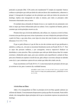 13
praticado ou pensado (Mat. 5:28) contra este mandamento? É simples de responder: bastava
conhecer os princípios que estão por detrás de cada um desses dois mandamentos, saberemos o
porquê. A transgressão de qualquer um dos princípios que estão por detrás dos preceitos do
decálogo, implica uma transgressão de todos os demais, pois todos os princípios estão
fortemente relacionados uma as outras.
O resultado dessa artimanha de Satanás levou-o a ser expulso do céu juntamente com
todos os anjos que foram influenciados pela sua calúnia. Com a expulsão de Satanás, pode-se
constatar que existia princípios morais no céu.
Portanto dizer que a lei de não adulterarás, não cobiçar, etc, só passou a existir no Sinai,
é mesma coisa que dizer que essas coisas só passaram a ser uma violação dos princípios divinos
a partir do Sinai, e que antes disso, esses tipos de coisas não eram levados em consideração
(Romanos 5:12; 4:15; 7:7-8).
O que se pode afirmar-se é que de fato no céu não existiam uma lei que proibissem o
adultério, a cobiça, etc., tal como se encontram literalmente escrito em Êxodo 20:14 e 17. Pois
os anjos não possuem mulheres, e por conseguinte, torna-se impossível obedecer ou
desobedecer a estes preceitos. Mas os princípios que estão por detrás dessas duas leis sempre
existiram e obedecidos pelos anjos, pois caso contrário seria injustificável a atitude de Deus
para com o Satanás em expulsar o Lúcifer do céu, após cobiçar o seu trono e desejar ser adorado
como ele é, e por contaminar a pureza do seu caráter que tinha sido criado com ele.
O que encontramos em Êxodo 20:14 e 17, é uma transcrição dos princípios divinos que
já existiram no céu, para o contexto da a realidade humana.
(QUADROS, Leandro. Existiu a Lei antes do Sinai? Como era a salvação? Leandro
Quadro. Disponível em: https://www.youtube.com/watch?v=__K8FkM7MIY reacessado
em: 27/12/20)
A lei de Deus no Éden:
Adão e Eva transgrediram no Éden os princípios da lei de Deus quando cederam aos
sofismas de Satanás. Conscientemente desprezaram a justiça que lhes foi ensinada. Nesta infeliz
atitude, eles transgrediam alguns princípios da lei que se encontram expresso nos preceitos do
decálogo:
 