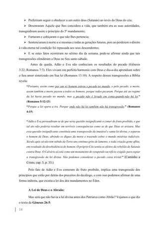 14
 Preferiram seguir e obedecer a um outro deus (Satanás) ao invés do Deus do céu;
 Desonraram Aquele que lhes concedera a vida, que também era as suas autoridades,
transgrediram assim o princípio do 5º mandamento;
 Furtaram e cobiçaram o que não lhes pertencia;
 Sentenciaram à morte a si mesmas e todas as gerações futuras, pois ao perderem o direito
à vida eterna tal condição foi repassada aos seus descendentes;
 E se estes fatos ocorreram no sétimo dia da semana, pode-se afirmar ainda que tais
transgressões ofenderam a Deus no Seu santo sábado.
Antes da queda, Adão e Eva não conheciam os resultados do pecado (Gênesis
3:22; Romanos 7:7). Eles viviam em perfeita harmonia com Deus e dia-a-dia aprendiam sobre
o Seu amor sintetizado em Sua lei (Romanos 13:10). A respeito dessas transgressões a Bíblia
revela:
“Portanto, assim como por um só homem entrou o pecado no mundo, e pelo pecado, a morte,
assim também a morte passou a todos os homens, porque todos pecaram. Porque até ao regime
da lei havia pecado no mundo, mas o pecado não é levado em conta quando não há lei.”
(Romanos 5:12-13)
“Porque a lei opera a ira. Porque onde não há lei também não há transgressão.” (Romanos
4:15)
“Adão e Eva persuadiram-se de que seria questão insignificante o comer do fruto proibido, e que
tal ato não poderia resultar em terríveis consequências como as de que Deus os avisara. Mas
essa questão insignificante constituía uma transgressão da imutável e santa lei divina, e separou
o homem de Deus, abrindo os diques da morte e trazendo sobre o mundo misérias indizíveis.
Século após século tem subido da Terra um contínuo grito de lamento, e toda criação geme aflita,
em resultado da desobediência do homem. O próprio Céu sentiu os efeitos da rebelião de Satanás
contra Deus. O Calvário aí está como um monumento do estupendo sacrifício exigido para expiar
a transgressão da lei divina. Não podemos considerar o pecado coisa trivial.” (Caminho a
Cristo, cap. 3, p. 33.)
Pelo fato de Adão e Eva comeram do fruto proibido, implica uma transgressão dos
princípios que estão por detrás dos preceitos do decálogo, e com isso podemos afirmar de uma
forma indireta, que existia a lei dos dez mandamentos no Éden.
A Lei de Deus e o Abraão:
Mas será que não havia a lei divina antes dos Patriarca como Abrão? Vejamos o que diz
o texto de Géneses 26:5:
 