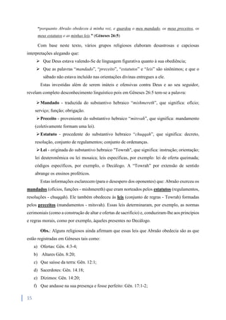 15
“porquanto Abraão obedeceu à minha voz, e guardou o meu mandado, os meus preceitos, os
meus estatutos e as minhas leis.” (Géneses 26:5)
Com base neste texto, vários grupos religiosos elaboram desastrosas e capciosas
interpretações alegando que:
 Que Deus estava valendo-Se de linguagem figurativa quanto à sua obediência;
 Que as palavras “mandado”, “preceito”, “estatutos” e “leis” são sinônimos; e que o
sábado não estava incluído nas orientações divinas entregues a ele.
Estas investidas além de serem inúteis e ofensivas contra Deus e ao seu seguidor,
revelam completo desconhecimento linguístico pois em Gêneses 26:5 tem-se a palavra:
Mandado - traduzida do substantivo hebraico “mishmereth”, que significa: ofício;
serviço; função; obrigação.
Preceito - proveniente do substantivo hebraico “mitsvah”, que significa: mandamento
(coletivamente formam uma lei).
Estatuto - procedente do substantivo hebraico “chuqqah”, que significa: decreto,
resolução, conjunto de regulamentos; conjunto de ordenanças.
Lei - originada do substantivo hebraico "Towrah", que significa: instrução; orientação;
lei deuteronômica ou lei mosaica; leis específicas, por exemplo: lei de oferta queimada;
códigos específicos, por exemplo, o Decálogo. A “Towrah” por extensão de sentido
abrange os ensinos proféticos.
Estas informações esclarecem (para o desespero dos oponentes) que: Abraão exerceu os
mandados (ofícios, funções - mishmereth) que eram norteados pelos estatutos (regulamentos,
resoluções - chuqqah). Ele também obedeceu às leis (conjunto de regras - Towrah) formadas
pelos preceitos (mandamentos - mitsvah). Essas leis determinaram, por exemplo, as normas
cerimoniais (como a construção de altar e ofertas de sacrifício) e, conduziram-lhe aos princípios
e regras morais, como por exemplo, àqueles presentes no Decálogo.
Obs.: Alguns religiosos ainda afirmam que essas leis que Abraão obedecia são as que
estão registradas em Gêneses tais como:
a) Ofertas: Gên. 4:3-4;
b) Altares Gên. 8:20;
c) Que saísse da terra: Gên. 12:1;
d) Sacerdotes: Gên. 14.18;
e) Dízimos: Gên. 14:20;
f) Que andasse na sua presença e fosse perfeito: Gên. 17:1-2;
 