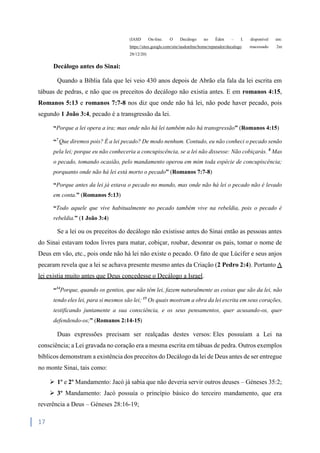 17
(IASD On-line. O Decálogo no Éden – I. disponível em:
https://sites.google.com/site/iasdonline/home/reparador/decalogo reacessado 2m
28/12/20)
Decálogo antes do Sinai:
Quando a Bíblia fala que lei veio 430 anos depois de Abrão ela fala da lei escrita em
tábuas de pedras, e não que os preceitos do decálogo não existia antes. E em romanos 4:15,
Romanos 5:13 e romanos 7:7-8 nos diz que onde não há lei, não pode haver pecado, pois
segundo 1 João 3:4, pecado é a transgressão da lei.
“Porque a lei opera a ira; mas onde não há lei também não há transgressão” (Romanos 4:15)
“7
Que diremos pois? É a lei pecado? De modo nenhum. Contudo, eu não conheci o pecado senão
pela lei; porque eu não conheceria a concupiscência, se a lei não dissesse: Não cobiçarás. 8
Mas
o pecado, tomando ocasião, pelo mandamento operou em mim toda espécie de concupiscência;
porquanto onde não há lei está morto o pecado” (Romanos 7:7-8)
“Porque antes da lei já estava o pecado no mundo, mas onde não há lei o pecado não é levado
em conta.” (Romanos 5:13)
“Todo aquele que vive habitualmente no pecado também vive na rebeldia, pois o pecado é
rebeldia.” (1 João 3:4)
Se a lei ou os preceitos do decálogo não existisse antes do Sinai então as pessoas antes
do Sinai estavam todos livres para matar, cobiçar, roubar, desonrar os pais, tomar o nome de
Deus em vão, etc., pois onde não há lei não existe o pecado. O fato de que Lúcifer e seus anjos
pecaram revela que a lei se achava presente mesmo antes da Criação (2 Pedro 2:4). Portanto A
lei existia muito antes que Deus concedesse o Decálogo a Israel.
“14
Porque, quando os gentios, que não têm lei, fazem naturalmente as coisas que são da lei, não
tendo eles lei, para si mesmos são lei; 15
Os quais mostram a obra da lei escrita em seus corações,
testificando juntamente a sua consciência, e os seus pensamentos, quer acusando-os, quer
defendendo-os;” (Romanos 2:14-15)
Duas expressões precisam ser realçadas destes versos: Eles possuíam a Lei na
consciência; a Lei gravada no coração era a mesma escrita em tábuas de pedra. Outros exemplos
bíblicos demonstram a existência dos preceitos do Decálogo da lei de Deus antes de ser entregue
no monte Sinai, tais como:
 1º e 2º Mandamento: Jacó já sabia que não deveria servir outros deuses – Géneses 35:2;
 3º Mandamento: Jacó possuía o princípio básico do terceiro mandamento, que era
reverência a Deus – Géneses 28:16-19;
 