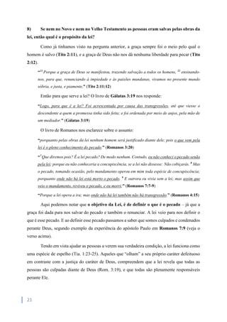 21
8) Se nem no Novo e nem no Velho Testamento as pessoas eram salvas pelas obras da
lei, então qual é o propósito da lei?
Como já tínhamos visto na pergunta anterior, a graça sempre foi o meio pelo qual o
homem é salvo (Tito 2:11), e a graça de Deus não nos dá nenhuma liberdade para pecar (Tito
2:12).
“11
Porque a graça de Deus se manifestou, trazendo salvação a todos os homens, 12
ensinando-
nos, para que, renunciando à impiedade e às paixões mundanas, vivamos no presente mundo
sóbria, e justa, e piamente,” (Tito 2:11:12)
Então para que serve a lei? O livro de Gálatas 3:19 nos responde:
“Logo, para que é a lei? Foi acrescentada por causa das transgressões, até que viesse o
descendente a quem a promessa tinha sido feita; e foi ordenada por meio de anjos, pela mão de
um mediador.” (Gálatas 3:19)
O livro de Romanos nos esclarece sobre o assunto:
“porquanto pelas obras da lei nenhum homem será justificado diante dele; pois o que vem pela
lei é o pleno conhecimento do pecado.” (Romanos 3:20)
“7
Que diremos pois? É a lei pecado? De modo nenhum. Contudo, eu não conheci o pecado senão
pela lei; porque eu não conheceria a concupiscência, se a lei não dissesse: Não cobiçarás. 8
Mas
o pecado, tomando ocasião, pelo mandamento operou em mim toda espécie de concupiscência;
porquanto onde não há lei está morto o pecado. 9
E outrora eu vivia sem a lei; mas assim que
veio o mandamento, reviveu o pecado, e eu morri;” (Romanos 7:7-9)
“Porque a lei opera a ira; mas onde não há lei também não há transgressão.” (Romanos 4:15)
Aqui podemos notar que o objetivo da Lei, é de definir o que é o pecado – já que a
graça foi dada para nos salvar do pecado e também o renunciar. A lei veio para nos definir o
que é esse pecado. E ao definir esse pecado passamos a saber que somos culpados e condenados
perante Deus, segundo exemplo da experiência do apóstolo Paulo em Romanos 7:9 (veja o
verso acima).
Tendo em vista ajudar as pessoas a verem sua verdadeira condição, a lei funciona como
uma espécie de espelho (Tia. 1:23-25). Aqueles que “olham” a seu próprio caráter defeituoso
em contraste com a justiça do caráter de Deus, compreendem que a lei revela que todas as
pessoas são culpadas diante de Deus (Rom. 3:19), e que todas são plenamente responsáveis
perante Ele.
 