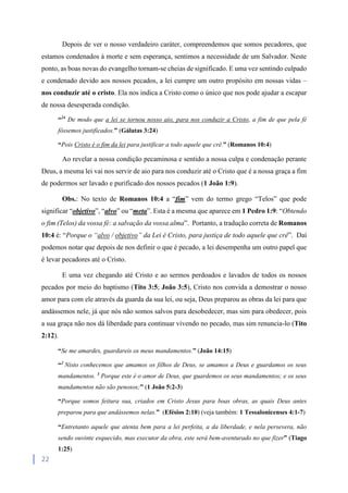 22
Depois de ver o nosso verdadeiro caráter, compreendemos que somos pecadores, que
estamos condenados à morte e sem esperança, sentimos a necessidade de um Salvador. Neste
ponto, as boas novas do evangelho tornam-se cheias de significado. E uma vez sentindo culpado
e condenado devido aos nossos pecados, a lei cumpre um outro propósito em nossas vidas –
nos conduzir até o cristo. Ela nos indica a Cristo como o único que nos pode ajudar a escapar
de nossa desesperada condição.
“24
De modo que a lei se tornou nosso aio, para nos conduzir a Cristo, a fim de que pela fé
fôssemos justificados.” (Gálatas 3:24)
“Pois Cristo é o fim da lei para justificar a todo aquele que crê.” (Romanos 10:4)
Ao revelar a nossa condição pecaminosa e sentido a nossa culpa e condenação perante
Deus, a mesma lei vai nos servir de aio para nos conduzir até o Cristo que é a nossa graça a fim
de podermos ser lavado e purificado dos nossos pecados (1 João 1:9).
Obs.: No texto de Romanos 10:4 a “fim” vem do termo grego “Telos” que pode
significar “objetivo”, “alvo” ou “meta”. Esta é a mesma que aparece em 1 Pedro 1:9: “Obtendo
o fim (Telos) da vossa fé: a salvação da vossa alma”. Portanto, a tradução correta de Romanos
10:4 é: “Porque o “alvo / objetivo” da Lei é Cristo, para justiça de todo aquele que crê”. Daí
podemos notar que depois de nos definir o que é pecado, a lei desempenha um outro papel que
é levar pecadores até o Cristo.
E uma vez chegando até Cristo e ao sermos perdoados e lavados de todos os nossos
pecados por meio do baptismo (Tito 3:5; João 3:5), Cristo nos convida a demostrar o nosso
amor para com ele através da guarda da sua lei, ou seja, Deus preparou as obras da lei para que
andássemos nele, já que nós não somos salvos para desobedecer, mas sim para obedecer, pois
a sua graça não nos dá liberdade para continuar vivendo no pecado, mas sim renuncia-lo (Tito
2:12).
“Se me amardes, guardareis os meus mandamentos.” (João 14:15)
“2
Nisto conhecemos que amamos os filhos de Deus, se amamos a Deus e guardamos os seus
mandamentos. 3
Porque este é o amor de Deus, que guardemos os seus mandamentos; e os seus
mandamentos não são penosos;” (1 João 5:2-3)
“Porque somos feitura sua, criados em Cristo Jesus para boas obras, as quais Deus antes
preparou para que andássemos nelas.” (Efésios 2:10) (veja também: 1 Tessalonicenses 4:1-7)
“Entretanto aquele que atenta bem para a lei perfeita, a da liberdade, e nela persevera, não
sendo ouvinte esquecido, mas executor da obra, este será bem-aventurado no que fizer” (Tiago
1:25)
 