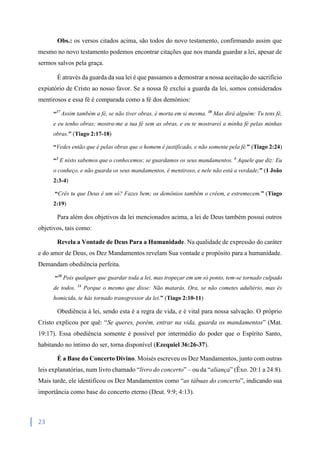 23
Obs.: os versos citados acima, são todos do novo testamento, confirmando assim que
mesmo no novo testamento podemos encontrar citações que nos manda guardar a lei, apesar de
sermos salvos pela graça.
É através da guarda da sua lei é que passamos a demostrar a nossa aceitação do sacrifício
expiatório de Cristo ao nosso favor. Se a nossa fé exclui a guarda da lei, somos considerados
mentirosos e essa fé é comparada como a fé dos demónios:
“17
Assim também a fé, se não tiver obras, é morta em si mesma. 18
Mas dirá alguém: Tu tens fé,
e eu tenho obras; mostra-me a tua fé sem as obras, e eu te mostrarei a minha fé pelas minhas
obras.” (Tiago 2:17-18)
“Vedes então que é pelas obras que o homem é justificado, e não somente pela fé.” (Tiago 2:24)
“3
E nisto sabemos que o conhecemos; se guardamos os seus mandamentos. 4
Aquele que diz: Eu
o conheço, e não guarda os seus mandamentos, é mentiroso, e nele não está a verdade;” (1 João
2:3-4)
“Crês tu que Deus é um só? Fazes bem; os demônios também o crêem, e estremecem.” (Tiago
2:19)
Para além dos objetivos da lei mencionados acima, a lei de Deus também possui outros
objetivos, tais como:
Revela a Vontade de Deus Para a Humanidade. Na qualidade de expressão do caráter
e do amor de Deus, os Dez Mandamentos revelam Sua vontade e propósito para a humanidade.
Demandam obediência perfeita.
“10
Pois qualquer que guardar toda a lei, mas tropeçar em um só ponto, tem-se tornado culpado
de todos. 11
Porque o mesmo que disse: Não matarás. Ora, se não cometes adultério, mas és
homicida, te hás tornado transgressor da lei.” (Tiago 2:10-11)
Obediência à lei, sendo esta é a regra de vida, e é vital para nossa salvação. O próprio
Cristo explicou por quê: “Se queres, porém, entrar na vida, guarda os mandamentos” (Mat.
19:17). Essa obediência somente é possível por intermédio do poder que o Espírito Santo,
habitando no íntimo do ser, torna disponível (Ezequiel 36:26-37).
É a Base do Concerto Divino. Moisés escreveu os Dez Mandamentos, junto com outras
leis explanatórias, num livro chamado “livro do concerto” – ou da “aliança” (Êxo. 20:1 a 24:8).
Mais tarde, ele identificou os Dez Mandamentos como “as tábuas do concerto”, indicando sua
importância como base do concerto eterno (Deut. 9:9; 4:13).
 