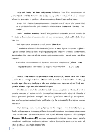 24
Funciona Como Padrão de Julgamento. Tal como Deus, Seus “mandamentos são
justiça” (Sal. 119:172). Portanto, a lei estabelece o padrão de justiça. Cada um de nós será
julgado por esses retos princípios, e não por nossa consciência. Dizem as Escrituras:
“Teme a Deus e guarda os Seus mandamentos... porque Deus há de trazer a juízo todas as obras,
até as que estão escondidas, quer sejam boas, quer sejam más” (Eclesiastes 12:13-14) (ver
Tiago 2:12).
Provê Genuína Liberdade. Quando transgredimos a lei de Deus, não nos achamos em
liberdade; a obediência aos Mandamentos, isto sim, nos assegura verdadeira liberdade. Cristo
disse que:
“todo o que comete pecado é escravo do pecado” (João 8:34)
Viver dentro dos limites estabelecidos pela lei de Deus significa liberdade do pecado.
Significa também liberdade diante daquilo que acompanha o pecado – contínuo aborrecimento,
consciência ferida, crescente culpa e remorso, que minam as forças vitais de nossa vida. Disse
o salmista:
“Andarei em verdadeira liberdade, pois tenho buscado os Teus preceitos” (Salmos 110:45)
Tiago referiu-se ao a lei como a “lei perfeita, lei da liberdade” (Tia. 2:8; 1:25).
9) Porque é tão confusa essa questão da justificação pela fé? Somos salvos pela fé, sem
as obras da lei. E Tiago ensina que a fé sem obras é morta. Se a fé sem obra é morta, logo
isto não quer dizer que também preciso das minhas obras para ser salvos? Será que o
apóstolo Paulo e Tiago não estão em contradição?
Não há nada de confusão em tudo isto. Salvo da condenação da lei não significa salvos
para não guardar a lei. Vamos entender isso com base em um exemplo prático do dia-a-dia. A
medida que vamos perceber o exemplo, será citada alguns textos bíblicos que nos ajudarão a
fazer uma harmonia com a doutrina da justificação pela fé e as obras da lei dentro desse contexto
doutrinário.
Veja só: imagine uma pessoa qualquer, e um dia essa pessoa cometeu um delito, só que
ele não sabia que aquele ato era uma violação dos princípios daquele país em que se encontrava,
e que aquele delito é severamente punido com a pena de morte, segundo a lei daquele país
[Romanos 5:12; Romanos 6:23]. Mas após ser preso pela polícia, ele passou a saber que a lei
daquele país considerava aquele ato como uma violação dos princípios morais e que agora, ele
estava condenado a morte [Romanos 7:9].
 