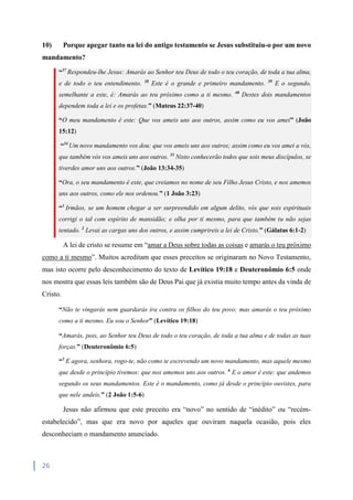 26
10) Porque apegar tanto na lei do antigo testamento se Jesus substituiu-o por um novo
mandamento?
“37
Respondeu-lhe Jesus: Amarás ao Senhor teu Deus de todo o teu coração, de toda a tua alma,
e de todo o teu entendimento. 38
Este é o grande e primeiro mandamento. 39
E o segundo,
semelhante a este, é: Amarás ao teu próximo como a ti mesmo. 40
Destes dois mandamentos
dependem toda a lei e os profetas.” (Mateus 22:37-40)
“O meu mandamento é este: Que vos ameis uns aos outros, assim como eu vos amei” (João
15:12)
“34
Um novo mandamento vos dou: que vos ameis uns aos outros; assim como eu vos amei a vós,
que também vós vos ameis uns aos outros. 35
Nisto conhecerão todos que sois meus discípulos, se
tiverdes amor uns aos outros.” (João 13:34-35)
“Ora, o seu mandamento é este, que creiamos no nome de seu Filho Jesus Cristo, e nos amemos
uns aos outros, como ele nos ordenou.” (1 João 3:23)
“1
Irmãos, se um homem chegar a ser surpreendido em algum delito, vós que sois espirituais
corrigi o tal com espírito de mansidão; e olha por ti mesmo, para que também tu não sejas
tentado. 2
Levai as cargas uns dos outros, e assim cumprireis a lei de Cristo.” (Gálatas 6:1-2)
A lei de cristo se resume em “amar a Deus sobre todas as coisas e amarás o teu próximo
como a ti mesmo”. Muitos acreditam que esses preceitos se originaram no Novo Testamento,
mas isto ocorre pelo desconhecimento do texto de Levítico 19:18 e Deuteronômio 6:5 onde
nos mostra que essas leis também são de Deus Pai que já existia muito tempo antes da vinda de
Cristo.
“Não te vingarás nem guardarás ira contra os filhos do teu povo; mas amarás o teu próximo
como a ti mesmo. Eu sou o Senhor” (Levítico 19:18)
“Amarás, pois, ao Senhor teu Deus de todo o teu coração, de toda a tua alma e de todas as tuas
forças.” (Deuteronômio 6:5)
“5
E agora, senhora, rogo-te, não como te escrevendo um novo mandamento, mas aquele mesmo
que desde o princípio tivemos: que nos amemos uns aos outros. 6
E o amor é este: que andemos
segundo os seus mandamentos. Este é o mandamento, como já desde o princípio ouvistes, para
que nele andeis.” (2 João 1:5-6)
Jesus não afirmou que este preceito era “novo” no sentido de “inédito” ou “recém-
estabelecido”, mas que era novo por aqueles que ouviram naquela ocasião, pois eles
desconheciam o mandamento anunciado.
 