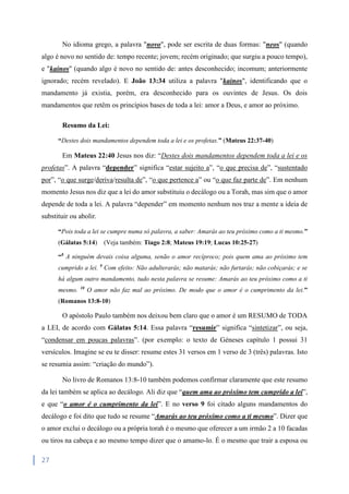 27
No idioma grego, a palavra "novo", pode ser escrita de duas formas: "neos" (quando
algo é novo no sentido de: tempo recente; jovem; recém originado; que surgiu a pouco tempo),
e "kainos" (quando algo é novo no sentido de: antes desconhecido; incomum; anteriormente
ignorado; recém revelado). E João 13:34 utiliza a palavra "kainos", identificando que o
mandamento já existia, porém, era desconhecido para os ouvintes de Jesus. Os dois
mandamentos que retêm os princípios bases de toda a lei: amor a Deus, e amor ao próximo.
Resumo da Lei:
“Destes dois mandamentos dependem toda a lei e os profetas.” (Mateus 22:37-40)
Em Mateus 22:40 Jesus nos diz: “Destes dois mandamentos dependem toda a lei e os
profetas”. A palavra “depender” significa “estar sujeito a”, “o que precisa de”, “sustentado
por”, “o que surge/deriva/resulta de”, “o que pertence a” ou “o que faz parte de”. Em nenhum
momento Jesus nos diz que a lei do amor substituiu o decálogo ou a Torah, mas sim que o amor
depende de toda a lei. A palavra “depender” em momento nenhum nos traz a mente a ideia de
substituir ou abolir.
“Pois toda a lei se cumpre numa só palavra, a saber: Amarás ao teu próximo como a ti mesmo.”
(Gálatas 5:14) (Veja também: Tiago 2:8; Mateus 19:19; Lucas 10:25-27)
“8
A ninguém devais coisa alguma, senão o amor recíproco; pois quem ama ao próximo tem
cumprido a lei. 9
Com efeito: Não adulterarás; não matarás; não furtarás; não cobiçarás; e se
há algum outro mandamento, tudo nesta palavra se resume: Amarás ao teu próximo como a ti
mesmo. 10
O amor não faz mal ao próximo. De modo que o amor é o cumprimento da lei.”
(Romanos 13:8-10)
O apóstolo Paulo também nos deixou bem claro que o amor é um RESUMO de TODA
a LEI, de acordo com Gálatas 5:14. Essa palavra “resumir” significa “sintetizar”, ou seja,
“condensar em poucas palavras”. (por exemplo: o texto de Géneses capítulo 1 possui 31
versículos. Imagine se eu te disser: resume estes 31 versos em 1 verso de 3 (três) palavras. Isto
se resumia assim: “criação do mundo”).
No livro de Romanos 13:8-10 também podemos confirmar claramente que este resumo
da lei também se aplica ao decálogo. Ali diz que “quem ama ao próximo tem cumprido a lei”,
e que “o amor é o cumprimento da lei”. E no verso 9 foi citado alguns mandamentos do
decálogo e foi dito que tudo se resume “Amarás ao teu próximo como a ti mesmo”. Dizer que
o amor exclui o decálogo ou a própria torah é o mesmo que oferecer a um irmão 2 a 10 facadas
ou tiros na cabeça e ao mesmo tempo dizer que o amamo-lo. É o mesmo que trair a esposa ou
 