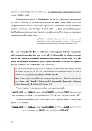28
esposo e ao mesmo tempo dizer que amamo-la (lo). A lei do amor sem a lei moral de Deus, torna-
se uma verdadeira piada.
Para nos mostrar, que os 10 Mandamentos não são tão pesados como muitos pensam
ser, Jesus e Paulo nos diz que tudo isso se resume em amor a Deus e pelos outros. Eles
compreendiam que havia uma relação entre a guarda dos Mandamentos e o amor. Embora não
estejamos habituados a falar de “regras” de amor, poder-se-ia dizer, num sentido real, que os
Dez Mandamentos são essas regras. Ela mostra-nos a forma como Deus deseja que expressemos
o nosso amor por Ele e pelos outros.
(ALMIR JR. As Leis Da Bíblia: 8. Quando Cristo disse: "novo mandamento vos dou",
significa que ele aboliu os mandamentos antigos? Explorando a Bíblia. Disponível em:
http://www.explorandoabiblia.com.br/as-leis-da-biblia reacessado em 29/12/20)
11) Em Mateus 5:18 foi dito que nada seria abolido enquanto tudo não foi cumprido
na lei, e Jesus já cumpriu a lei, e uma vez que a lei já foi cumprida, nós não devemos mais
guardar a lei, inclusive todos os 613 mandamentos que encontramos no torah. E que a lei
que os cristãos devem observar são apenas aqueles que foram revalidados por Apóstolo
nos seus escritos do novo testamento. Será verdade isso?
“17
Não penseis que vim destruir a lei ou os profetas; não vim destruir, mas cumprir. 18
Porque
em verdade vos digo que, até que o céu e a terra passem, de modo nenhum passará da lei um só
i ou um só til, até que tudo seja cumprido.” (Mateus 5:17-18)
Obs.: Existem outros textos bíblicos que confirmam a abolição da lei do velho testamento, tais
como: Lucas 16:16; Efésios 2:15; Colossenses 2:14; Romanos 10:4; Romanos 6:14; Romanos
7:4 e 6; Romanos 8:1-2; Gálatas 3:19; Gálatas 3:19
Vamos responder essa pergunta com base num seguinte exemplo:
“o PREGADOR vai a IGREJA, pregar o EVANGELHO, que fala de JESUS, que morreu na
cruz e nos deu a sua GRAÇA, para nos salvar do PECADO que é a transgressão da LEI”
Muitas pessoas afirmam que a lei foi abolida, então vejamos o mesmo exemplo sem a
palavra “LEI” na frase:
“o PREGADOR vai a IGREJA, pregar o EVANGELHO, que fala de JESUS, que morreu na
cruz e nos deu a sua GRAÇA, para nos salvar do PECADO”
 