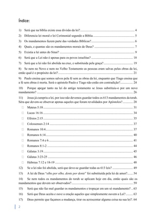 2
Índice:
1) Será que na bíblia existe essa divisão da lei?..................................................................... 4
2) Diferencia lei moral e lei Cerimonial segundo a Bíblia..................................................... 5
3) Os mandamentos fazem parte das verdades Bíblicas?....................................................... 6
4) Quais, e quantas são os mandamentos morais de Deus? ................................................... 7
5) Existia a lei antes do Sinai? ............................................................................................... 9
6) Será que a Lei não é apenas para os povos israelitas? ..................................................... 18
7) Será que a lei não foi abolida na cruz, e substituida pela graça?..................................... 19
8) Se nem no Novo e nem no Velho Testamento as pessoas eram salvas pelas obras da lei,
então qual é o propósito da lei?............................................................................................... 21
9) Paulo ensina que somos salvos pela fé sem as obras da lei, enquanto que Tiago ensina que
a fé sem obras é morta. Será o apóstolo Paulo e Tiago não estão em contradição?................ 24
10) Porque apegar tanto na lei do antigo testamento se Jesus substituiu-o por um novo
mandamento? .......................................................................................................................... 26
11) Jesus já cumpriu a lei, por isso não devemos guardar todos os 613 mandamentos da torah.
Séra que devem-se observar apenas aqueles que foram revalidados por Apóstolos?............. 28
Mateus 5:18.................................................................................................................. 31
Lucas 16:16 .................................................................................................................. 34
Efésios 2:15.................................................................................................................. 35
Colossenses 2:14 .......................................................................................................... 37
Romanos 10:4............................................................................................................... 37
Romanos 6:14............................................................................................................... 40
Romanos 7:4 e 6........................................................................................................... 41
Romanos 8:1-2 ............................................................................................................. 44
Gálatas 3:19.................................................................................................................. 45
Gálatas 3:23-25 ............................................................................................................ 46
Hebreus 7:12 e 18-19 ................................................................................................... 48
12) Se a lei não foi abolida, será que deve-se guardar todas as 613 leis? .......................... 49
13) A lei de Deus “olho por olho, dente por dente” foi substituida pela lei de amor?....... 54
14) Se nem todos os mandamentos do torah se aplicam hoje em dia, então quais são os
mandamentos que devem ser observados?.............................................................................. 59
15) Será que não faz mal guardar os mandamentos e tropeçar em um só mandamento? .. 63
16) Será que Deus aceita e ouve a oração aqueles que simplesmente ouvem a Lei?......... 63
17) Deus permite que façamos a mudança, tirar ou acrescentar alguma coisa na sua lei?. 64
 