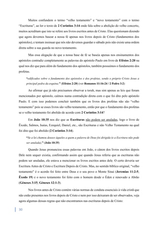 30
Muitos confundem o termo “velho testamento” e “novo testamento” com o termo
“Escrituras”, ao ler o texto de 2 Coríntios 3:14 onde fala sobre a abolição do velho concerto,
muitos acreditam que isto se refere aos livros escritos antes de Cristo. Elas questionam dizendo
que agora devemos basear a nossa fé apenas nos livros depois de Cristo (fundamentos dos
apóstolos), e tentam insinuar que nós não devemos guardar o sábado pois não existe uma ordem
direta sobre a sua guarda no novo testamento.
Mas essa alegação de que a nossa base de fé se baseia apenas nos ensinamentos dos
apóstolos contradiz completamente as palavras do apóstolo Paulo em livro de Efésios 2:20 na
qual nos diz que para além do fundamento dos apóstolos, também possuímos o fundamento dos
profetas.
“edificados sobre o fundamento dos apóstolos e dos profetas, sendo o próprio Cristo Jesus a
principal pedra da esquina;” (Efésios 2:20) (ver Romanos 11:16-24 / 2 Pedro 3:2)
Ao afirmar que já não precisamos observar a torah, mas sim apenas as leis que foram
mencionados por apóstolo, caímos numa contradição direta com o que foi dito pelo apóstolo
Paulo. E com isso podemos concluir também que os livros dos profetas não são “velho
testamento” pois se esses livros são velho testamento, então por que o fundamento dos profetas
se o velho testamento foi abolido de acordo com 2 Coríntios 3:14?
Em João 10:35 nos diz que as Escrituras não podem ser anuladas, logo o livro de
Êxodo, Salmos, Isaías, Ezequiel, Daniel, etc., são Escrituras e não Velho Testamento na qual
foi dito que foi abolido (2 Coríntios 3:14).
“Se a lei chamou deuses àqueles a quem a palavra de Deus foi dirigida (e a Escritura não pode
ser anulada),” (João 10:35)
Quando Jesus pronunciou essas palavras em João, o cânon dos livros escritos depois
Dele nem sequer existia, confirmando assim que quando Jesus referiu que as escrituras não
podem ser anuladas, ele estava a mencionar os livros escritos antes dele. O certo deveria ser
Escritura Antes de Cristo e Escritura Depois de Cristo. Mas, no sentido bíblico original, “velho
testamento” é o acordo foi feito entre Deus e o seu povo o Monte Sinai (Jeremias 11:2-5;
Êxodo 19) e o novo testamento foi feito com o homem desde o Éden e renovado a Abrão
(Géneses 3:15; Géneses 12:1-3).
Nos livros antes de Cristo contém várias normas de conduta essenciais à vida cristã que
não estão presentes nos livros depois de Cristo e nem por isso deixaram de ser observados, veja
agora algumas dessas regras que não encontramos nas escrituras depois de Cristo:
 