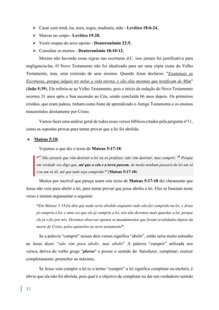 31
 Casar com irmã, tia, nora, sogra, madrasta, mãe - Levítico 18:6-24;
 Marcas no corpo - Levítico 19:28;
 Vestir roupas do sexo oposto - Deuteronômio 22:5;
 Consultar os mortos - Deuteronômio 18:10-12;
Mesmo não havendo essas regras nas escrituras d.C. isso jamais foi justificativa para
negligencia-las. O Novo Testamento não foi idealizado para ser uma cópia exata do Velho
Testamento, mas, uma extensão de seus ensinos. Quando Jesus declarou: "Examinais as
Escrituras, porque julgais ter nelas a vida eterna, e são elas mesmas que testificam de Mim"
(João 5:39), Ele referia-se ao Velho Testamento, pois o início da redação do Novo Testamento
ocorreu 31 anos após a Sua ascensão ao Céu, sendo concluída 66 anos depois. Os primeiros
cristãos, que eram judeus, tinham como fonte de aprendizado o Antigo Testamento e os ensinos
transmitidos diretamente por Cristo.
Vamos fazer uma análise geral de todos esses versos bíblicos citados pela pergunta nº11,
como as supostas provas para tentar provar que a lei foi abolida.
 Mateus 5:18;
Vejamos o que diz o texto de Mateus 5:17-18:
“17
Não penseis que vim destruir a lei ou os profetas; não vim destruir, mas cumprir. 18
Porque
em verdade vos digo que, até que o céu e a terra passem, de modo nenhum passará da lei um só
i ou um só til, até que tudo seja cumprido.” (Mateus 5:17-18)
Muitos por incrível que pareça usam este texto de Mateus 5:17-18 diz claramente que
Jesus não veio para abolir a lei, para tentar provar que jesus aboliu a lei. Eles se baseiam neste
verso e tentam argumentar o seguinte:
“Em Mateus 5:18 foi dito que nada seria abolido enquanto tudo não foi cumprido na lei, e Jesus
já cumpriu a lei, e uma vez que ele já cumpriu a lei, nós não devemos mais guardar a lei, porque
ele já o fez por nós. Devemos observar apenas os mandamentos que foram revalidados depois da
morte de Cristo, pelos apóstolos no novo testamento”.
Se a palavra “cumprir” nesses dois versos significa “abolir”, então seria muito estranho
ao Jesus dizer: “não vim para abolir, mas abolir” A palavra “cumprir” utilizada nos
versos, deriva do verbo grego "pleroo" e possui o sentido de: Satisfazer; completar; exercer
completamente; preencher ao máximo;
Se Jesus veio cumprir a lei (e o termo “cumprir” a lei significa completar ou encher), é
óbvio que ela não foi abolida, pois qual é o objetivo de completar ou dar um verdadeiro sentido
 