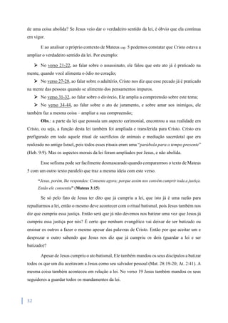 32
de uma coisa abolida? Se Jesus veio dar o verdadeiro sentido da lei, é óbvio que ela continua
em vigor.
E ao analisar o próprio contexto de Mateus cap. 5 podemos constatar que Cristo estava a
ampliar o verdadeiro sentido da lei. Por exemplo:
 No verso 21-22, ao falar sobre o assassinato, ele falou que este ato já é praticado na
mente, quando você alimenta o ódio no coração;
 No verso 27-28, ao falar sobre o adultério, Cristo nos diz que esse pecado já é praticado
na mente das pessoas quando se alimento dos pensamentos impuros.
 No verso 31-32, ao falar sobre o divórcio, Ele amplia a compreensão sobre este tema;
 No verso 34-44, ao falar sobre o ato de juramento, e sobre amar aos inimigos, ele
também faz a mesma coisa – ampliar a sua compreensão;
Obs.: a parte da lei que possuía um aspecto cerimonial, encontrou a sua realidade em
Cristo, ou seja, a função desta lei também foi ampliada e transferida para Cristo. Cristo era
prefigurado em todo aquele ritual de sacrifícios de animais e mediação sacerdotal que era
realizado no antigo Israel, pois todos esses rituais eram uma “parábola para o tempo presente”
(Heb. 9:9). Mas os aspectos morais da lei foram ampliados por Jesus, e não abolida.
Esse sofisma pode ser facilmente desmascarado quando compararmos o texto de Mateus
5 com um outro texto paralelo que traz a mesma ideia com este verso.
“Jesus, porém, lhe respondeu: Consente agora; porque assim nos convém cumprir toda a justiça.
Então ele consentiu” (Mateus 3:15)
Se só pelo fato de Jesus ter dito que já cumpriu a lei, que isto já é uma razão para
repudiarmos a lei, então o mesmo deve acontecer com o ritual batismal, pois Jesus também nos
diz que cumpriu essa justiça. Então será que já não devemos nos batizar uma vez que Jesus já
cumpriu essa justiça por nós? É certo que nenhum evangélico vai deixar de ser batizado ou
ensinar os outros a fazer o mesmo apesar das palavras de Cristo. Então por que aceitar um e
desprezar o outro sabendo que Jesus nos diz que já cumpriu os dois (guardar a lei e ser
batizado)?
Apesar de Jesus cumpriu o ato batismal, Ele também mandou os seus discípulos a batizar
todos os que um dia aceitavam a Jesus como seu salvador pessoal (Mat. 28:19-20; At. 2:41). A
mesma coisa também aconteceu em relação a lei. No verso 19 Jesus também mandou os seus
seguidores a guardar todos os mandamentos da lei.
 
