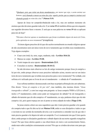 33
“Qualquer, pois, que violar um destes mandamentos, por menor que seja, e assim ensinar aos
homens, será chamado o menor no reino dos céus; aquele, porém, que os cumprir e ensinar será
chamado grande no reino dos céus.” (Mateus 5:19)
Apesar de Jesus ter cumprido/obedecido toda a lei, mas em nenhum momento ele
ensinou que não devemos guardar toda a lei. E no verso 19 ele também afirma que nós enquanto
seu seguidor devemos fazer o mesmo. E será que as suas palavras no verso 19 não se aplicam
para nós de hoje?
“Devemos observar apenas os mandamentos que foram revalidados depois da morte de Cristo,
pelos apóstolos no novo testamento” (evangélicos).
Existem alguns preceitos da lei que são aceitos normalmente no mundo religioso apesar
de não encontramos nem um único texto do novo testamento que revalida esses mandamentos.
Veja alguns exemplos:
 Casar com irmã, tia, nora, sogra, madrasta, mãe - Levítico 18:6-24;
 Marcas no corpo - Levítico 19:28;
 Vestir roupas do sexo oposto - Deuteronômio 22:5;
 Consultar os mortos - Deuteronômio 18:10-12;
Se não devemos mais observar as leis do antigo testamento porque Jesus já cumpriu a
lei por nós, então porque observar esses preceitos indicados acima, mesmo sem ter um único
texto do novo testamento que revalida esses preceitos para o novo testamento? Na verdade, este
sofisma só é utilizado para se livrar de um só mandamento – o sábado do 4º mandamento.
Esse sofisma também é desmascarado com base na própria afirmação dos ant-sabatistas.
Eles dizem: “Jesus já cumpriu a lei por nós”, mas também, elas mesmas dizem: “Jesus
transgrediu o sábado”, e com isso surge uma pergunta: se Jesus cumpriu TODA a LEI (isto é,
inclui o 4º mandamento), então como pode ser transgressor do sábado? Se ele transgrediu o
sábado obviamente que ele não cumpriu o 4º mandamento, ou seja, podemos dizer que ele não
cumpriu a lei, pois quem tropeça em um só ponto se torna culpado de todos (Tiago 2:10).
Se jesus estaria a dizer aos seus seguidores que não é mais preciso guardar a lei quando
ele cumpriu tudo o que foi dito na lei em Mateus 5:18, então os seus discípulos e todos os que
o ouviram no seu sermão da montanha deveria a ser os primeiros a entender isso de que não é
mais preciso guardar a lei depois de tudo ser cumprido. E se é exatamente isto que Cristo queria
dizer, então porque os discípulos guardavam o sábado depois da sua morte segundo evangelista
Lucas? Por que Jesus alertou quanto a sua observância em meio a um acontecimento futuro,
ainda mais sobre condições extremamente severas? Por que os cristãos deveriam orar para que
 