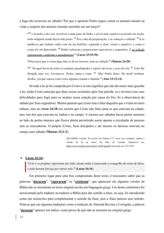 34
a fuga não ocorresse no sábado? Por que o apóstolo Pedro negou comer os animais inundo na
visão a respeito dos animais imundo enrolado em um lençol?
“53
e tirando-o da cruz, envolveu-o num pano de linho, e pô-lo num sepulcro escavado em rocha,
onde ninguém ainda havia sido posto. 54
Era o dia da preparação, e ia começar o sábado. 55
E as
mulheres que tinham vindo com ele da Galiléia, seguindo a José, viram o sepulcro, e como o
corpo foi ali depositado. 56
Então voltaram e prepararam especiarias e unguentos. E no sábado
repousaram, conforme o mandamento.” (Lucas 23:53-56)
“Orai para que a vossa fuga não se dê no inverno, nem no sábado.” (Mateus 24:20)
“12
No qual havia de todos os animais quadrúpedes e répteis da terra, e aves do céu. 13
E foi-lhe
dirigida uma voz: Levanta-te, Pedro, mata e come. 14
Mas Pedro disse: De modo nenhum,
Senhor, porque nunca comi coisa alguma comum e imunda.” (Atos 13:13-14)
Se toda a lei já foi cumprida por Cristo e se isto significa que não devemos mais guardar
a lei, então Cristo antecipa que duas coisas existentes após Sua partida: a) o inverno com suas
dificuldades para fugir para os montes nessa estação por causa do frio; b) a observância do
sábado por Seus seguidores. Muitos pensam que cristo está a falar daqueles que viviam no meio
urbano, mas no verso 16-18 nos mostra que Cristo não falou para os que estavam na cidade,
mas sim dos que estavam na Judeia e no campo. E mesmo aos sábados havia portas menores
ao lado de portas maiores que ficava aberta permitindo assim apenas a circulação de pessoas
sem as mercadorias. O próprio Cristo, Seus discípulos e até mesmo os fariseus estavam no
campo num sábado (Mateus 12:1-2).
(QUADROS, Leandro. De acordo com Mateus 5:17, Jesus veio completar, ampliar o
sentido da lei de Deus? Na Mira da Verdade. Disponível em:
https://www.youtube.com/watch?v=4sXP-egnyKI reacessado em: 29/12/20)
 Lucas 16:16;
“A lei e os profetas vigoraram até João; desde então é anunciado o evangelho do reino de Deus,
e todo homem forceja por entrar nele.” (Lucas 16:16)
Em primeiro lugar para uma boa compreensão deste texto, é necessário saber que as
palavras “duraram”, “vigoraram” ou “existiram”, que aparecem em algumas versões da
Bíblia não se encontram no texto original escrita em linguagem grega. Um destes sinónimos foi
acrescentado pelo tradutor ao traduzir a Bíblia para dar sentido a frase, ou seja, foi introduzido
como um acréscimo para complementar o sentido da frase, pois a frase parecia sem sentido.
Nota-se que em algumas traduções como a tradução de Almeida Revista e Corrigida, a palavra
"duraram" aparece em itálico, como prova de que não se encontra no original grego.
 