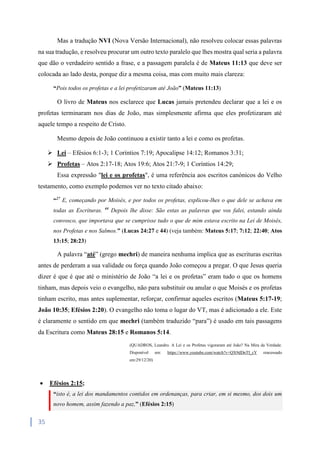 35
Mas a tradução NVI (Nova Versão Internacional), não resolveu colocar essas palavras
na sua tradução, e resolveu procurar um outro texto paralelo que lhes mostra qual seria a palavra
que dão o verdadeiro sentido a frase, e a passagem paralela é de Mateus 11:13 que deve ser
colocada ao lado desta, porque diz a mesma coisa, mas com muito mais clareza:
“Pois todos os profetas e a lei profetizaram até João” (Mateus 11:13)
O livro de Mateus nos esclarece que Lucas jamais pretendeu declarar que a lei e os
profetas terminaram nos dias de João, mas simplesmente afirma que eles profetizaram até
aquele tempo a respeito de Cristo.
Mesmo depois de João continuou a existir tanto a lei e como os profetas.
 Lei – Efésios 6:1-3; 1 Coríntios 7:19; Apocalipse 14:12; Romanos 3:31;
 Profetas – Atos 2:17-18; Atos 19:6; Atos 21:7-9; 1 Coríntios 14:29;
Essa expressão "lei e os profetas", é uma referência aos escritos canónicos do Velho
testamento, como exemplo podemos ver no texto citado abaixo:
“27
E, começando por Moisés, e por todos os profetas, explicou-lhes o que dele se achava em
todas as Escrituras. 44
Depois lhe disse: São estas as palavras que vos falei, estando ainda
convosco, que importava que se cumprisse tudo o que de mim estava escrito na Lei de Moisés,
nos Profetas e nos Salmos.” (Lucas 24:27 e 44) (veja também: Mateus 5:17; 7:12; 22:40; Atos
13:15; 28:23)
A palavra “até” (grego mechri) de maneira nenhuma implica que as escrituras escritas
antes de perderam a sua validade ou força quando João começou a pregar. O que Jesus queria
dizer é que é que até o ministério de João “a lei e os profetas” eram tudo o que os homens
tinham, mas depois veio o evangelho, não para substituir ou anular o que Moisés e os profetas
tinham escrito, mas antes suplementar, reforçar, confirmar aqueles escritos (Mateus 5:17-19;
João 10:35; Efésios 2:20). O evangelho não toma o lugar do VT, mas é adicionado a ele. Este
é claramente o sentido em que mechri (também traduzido “para”) é usado em tais passagens
da Escritura como Mateus 28:15 e Romanos 5:14.
(QUADROS, Leandro. A Lei e os Profetas vigoraram até João? Na Mira da Verdade.
Disponível em: https://www.youtube.com/watch?v=QX9dDnTI_cY reacessado
em:29/12/20)
 Efésios 2:15;
“isto é, a lei dos mandamentos contidos em ordenanças, para criar, em si mesmo, dos dois um
novo homem, assim fazendo a paz,” (Efésios 2:15)
 