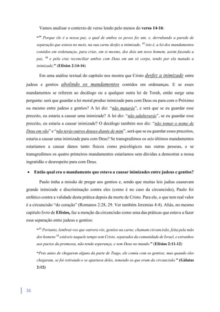 36
Vamos analisar o contexto de verso lendo pelo menos do verso 14-16:
“14
Porque ele é a nossa paz, o qual de ambos os povos fez um; e, derrubando a parede de
separação que estava no meio, na sua carne desfez a inimizade, 15
isto é, a lei dos mandamentos
contidos em ordenanças, para criar, em si mesmo, dos dois um novo homem, assim fazendo a
paz, 16
e pela cruz reconciliar ambos com Deus em um só corpo, tendo por ela matado a
inimizade;” (Efésios 2:14-16)
Em uma análise textual do capitulo nos mostra que Cristo desfez a inimizade entre
judeus e gentios abolindo os mandamentos contidos em ordenanças. E se esses
mandamentos se referem ao decálogo ou a qualquer outra lei de Torah, então surge uma
pergunta: será que guardar a lei moral produz inimizade para com Deus ou para com o Próximo
ou mesmo entre judeus e gentios? A lei diz: “não matarás”, e será que se eu guardar esse
preceito, eu estaria a causar uma inimizade? A lei diz: “não adulterarás”, se eu guardar esse
preceito, eu estaria a causar inimizade? O decálogo também nos diz: “não tomar o nome de
Deus em vão” e “não terás outros deuses diante de mim”, será que se eu guardar esses preceitos,
estaria a causar uma inimizade para com Deus? Se transgredimos os seis últimos mandamentos
estaríamos a causar danos tanto físicos como psicológicos nas outras pessoas, e se
transgredimos os quatro primeiros mandamentos estaríamos sem dúvidas a demostrar a nossa
ingratidão e desrespeito para com Deus.
 Então qual era o mandamento que estava a causar inimizades entre judeus e gentios?
Paulo tinha a missão de pregar aos gentios e, sendo que muitas leis judias causavam
grande inimizade e discriminação contra eles (como é no caso da circuncisão), Paulo foi
enfático contra a validade desta prática depois da morte de Cristo. Para ele, o que tem real valor
é a circuncisão “do coração” (Romanos 2:28, 29. Ver também Jeremias 4:4). Aliás, no mesmo
capitulo livro de Efésios, faz a menção da circuncisão como uma das práticas que estava a fazer
essa separação entre judeus e gentios:
“11
Portanto, lembrai-vos que outrora vós, gentios na carne, chamam circuncisão, feita pela mão
dos homens 12
estáveis naquele tempo sem Cristo, separados da comunidade de Israel, e estranhos
aos pactos da promessa, não tendo esperança, e sem Deus no mundo.” (Efésios 2:11-12)
“Pois antes de chegarem alguns da parte de Tiago, ele comia com os gentios; mas quando eles
chegaram, se foi retirando e se apartava deles, temendo os que eram da circuncisão.” (Gálatas
2:12)
 