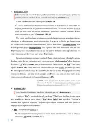37
 Colossenses 2:14;
“e havendo riscado o escrito de dívida que havia contra nós nas suas ordenanças, o qual nos era
contrário, removeu-o do meio de nós, cravando-o na cruz;” (Colossenses 2:14)
Vamos também analisar o verso a partir do verso 13:
“13
e a vós, quando estáveis mortos nos vossos delitos e na incircuncisão da vossa carne, vos
vivificou juntamente com ele, perdoando-nos todos os delitos; 14
e havendo riscado o escrito de
dívida que havia contra nós nas suas ordenanças, o qual nos era contrário, removeu-o do meio
de nós, cravando-o na cruz;” (Colossenses 2:13-14)
Nos versos anteriores falam sobre as nossas condições pecaminosas antes de aceitarmos
a Cristo e o perdão dos nossos pecados depois disto. E no verso 14 foi dito que Deus riscou o
seu escrito de dividas que era contra nós através da cruz. Esse termo “escrito de dívidas” vem
de uma palavra grega “cheirographon” que significa uma nota manuscrita feito por uma
determinada pessoa na qual se reconhece que ele recebeu dinheiro como depositário ou por
empréstimo, que será devolvido a um tempo determinado.
Portanto, em nenhum momento o apóstolo Paulo estaria indicando o fim da lei nem do
decálogo e nem das leis cerimoniais, pois esse termo grego “cheirographon” não é sinónimos
da palavra “Lei” (Greg. nomos), e em nenhum momento ela é traduzida por “Lei”. Uma leitura
a partir do verso 13 e versos anteriores torna-se claro que essas dívidas que temos por causa
dos nossos pecados pela violação da lei de Deus, foi cravada na cruz. Jesus pagou a nossa nota
promissória de modo a não estar em dívidas para com Deus e a sua santa lei, deste modo, já não
estamos mais condenados à morte eterna (Romanos 6:23).
(QUADROS. Leandro. Qual é o “escrito de dívida” que Cristo cancelou na cruz?
Colossenses 2:14. Disponível em: https://leandroquadros.com.br/qual-e-o-escrito-de-
divida-que-cristo-cancelou-na-cruz-colossenses-214/ reacessado em: 30/12/20)
 Romanos 10:4;
“Pois Cristo é o fim da lei para justificar a todo aquele que crê.” (Romanos 10:4)
A palavra “Fim” é a tradução da palavra Grega “Telos”, que significa térmico, meta,
alvo ou objetivo. Nota-se que a palavra “Fim” (Greg. Telos) pode significar “Término” e
também pode significar “Objetivo”. Vejamos agora alguns exemplos onde essa palavra é
empregada com significados diferentes:
 Fim – no sentido de “Término”;
“E este evangelho do reino será pregado no mundo inteiro, em testemunho a todas as nações, e
então virá o fim [Telos].” (Mateus 24:14)
 