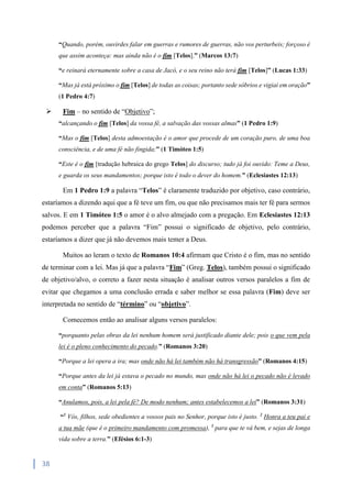 38
“Quando, porém, ouvirdes falar em guerras e rumores de guerras, não vos perturbeis; forçoso é
que assim aconteça: mas ainda não é o fim [Telos].” (Marcos 13:7)
“e reinará eternamente sobre a casa de Jacó, e o seu reino não terá fim [Telos]” (Lucas 1:33)
“Mas já está próximo o fim [Telos] de todas as coisas; portanto sede sóbrios e vigiai em oração”
(1 Pedro 4:7)
 Fim – no sentido de “Objetivo”;
“alcançando o fim [Telos] da vossa fé, a salvação das vossas almas” (1 Pedro 1:9)
“Mas o fim [Telos] desta admoestação é o amor que procede de um coração puro, de uma boa
consciência, e de uma fé não fingida;” (1 Timóteo 1:5)
“Este é o fim [tradução hebraica do grego Telos] do discurso; tudo já foi ouvido: Teme a Deus,
e guarda os seus mandamentos; porque isto é todo o dever do homem.” (Eclesiastes 12:13)
Em 1 Pedro 1:9 a palavra “Telos” é claramente traduzido por objetivo, caso contrário,
estaríamos a dizendo aqui que a fé teve um fim, ou que não precisamos mais ter fé para sermos
salvos. E em 1 Timóteo 1:5 o amor é o alvo almejado com a pregação. Em Eclesiastes 12:13
podemos perceber que a palavra “Fim” possui o significado de objetivo, pelo contrário,
estaríamos a dizer que já não devemos mais temer a Deus.
Muitos ao leram o texto de Romanos 10:4 afirmam que Cristo é o fim, mas no sentido
de terminar com a lei. Mas já que a palavra “Fim” (Greg. Telos), também possui o significado
de objetivo/alvo, o correto a fazer nesta situação é analisar outros versos paralelos a fim de
evitar que chegamos a uma conclusão errada e saber melhor se essa palavra (Fim) deve ser
interpretada no sentido de “término” ou “objetivo”.
Comecemos então ao analisar alguns versos paralelos:
“porquanto pelas obras da lei nenhum homem será justificado diante dele; pois o que vem pela
lei é o pleno conhecimento do pecado.” (Romanos 3:20)
“Porque a lei opera a ira; mas onde não há lei também não há transgressão” (Romanos 4:15)
“Porque antes da lei já estava o pecado no mundo, mas onde não há lei o pecado não é levado
em conta” (Romanos 5:13)
“Anulamos, pois, a lei pela fé? De modo nenhum; antes estabelecemos a lei” (Romanos 3:31)
“1
Vós, filhos, sede obedientes a vossos pais no Senhor, porque isto é justo. 2
Honra a teu pai e
a tua mãe (que é o primeiro mandamento com promessa), 3
para que te vá bem, e sejas de longa
vida sobre a terra.” (Efésios 6:1-3)
 