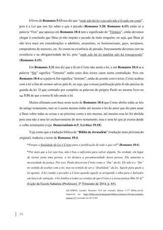39
O livro de Romanos 5:13 nos diz que “onde não há lei o pecado não é levado em conta”,
pois é a Lei que nos fez saber o que é pecado (Romanos 3:20; Romanos 4:15) então se a
palavra “Fim” que apareça em Romanos 10:4 tem o significado de “Térmico”, então devemos
chegar à conclusão que Deus já não imputa o pecado de mais ninguém, ou seja, que Deus já
não leva mais em considerações o adultério, assassinos, os homossexuais, gays, invejosos,
estupradores de menores, etc. Se creem na existência do pecado, forçosamente devemos crer na
existência e na obrigatoriedade da lei, pois “onde não há lei também não há transgressão”
(Romanos 4:15).
Em Romanos 3:31 nos diz que a fé em Cristo não anula a lei, e em Romanos 10:4 se a
palavra “fim” significa “Término” então estes dois textos caem numa contradição. Pois em
Romanos 10:4 se a palavra fim significa “término”, então de acordo com o texto, Cristo acabou
com a lei a fim de sermos salvos pela fé, ou seja, que a nossa justificação pela fé não precisa da
guarda da lei. O que contradiz por completo as palavras do próprio Paulo no mesmo livro no
cap. 3:31 de que a nossa fé não anula a lei.
Muitos afirmam com base neste texto de Romanos 10:4 que Cristo aboliu todas as leis
do antigo testamento, mas se é assim mesmo então até mesmo a lei do amor que diz para amar
a Deus sobre todas as coisas e ao próximo como a nós mesmo, até mesmo essa lei foi abolida
pois essa não é uma lei exclusivamente do novo testamento, mas é uma lei que já existia desde
o velho testamento (veja: Deuteronômio 6:5; Levítico 19:18).
Veja como que a tradução bíblica de “Bíblia de Jerusalém” (tradução mais próxima do
original), traduziu o texto de Romanos 10:4:
“Porque a finalidade da Lei é Cristo para a justificação de todo o que crê” (Romanos 10:4)
“Por mais que a Lei seja boa, não é boa o suficiente para salvar alguém. Na verdade, em lugar
de tornar justa uma pessoa, a lei destaca a pecaminosidade dessa pessoa. Ela aumenta a
necessidade de justiça. Por isso, Paulo descreveu Cristo como o “fim” da lei. Ele não é o “fim”
no sentido de acabar com a lei, mas no sentido de ser a “finalidade” da lei, Aquele para quem a
lei aponta. A lei conduz o pecador a Cristo quando aquele se arrepende e olha para o Salvador
em busca de salvação. A lei lembra a todos os cristãos de que Cristo é a nossa justiça (Rm 10:4)”
(Lição da Escola Sabatina (Professor), 2º Trimestre de 2014, p. 85).
(QUADROS, Leandro. Romanos 10:4 não contradiz Mateus 5:17? Biblia.com.br.
disponível em: https://biblia.com.br/perguntas-biblicas/romanos-104-nao-contradiz-
mateus-517/ acessado em:30/12/20)
 