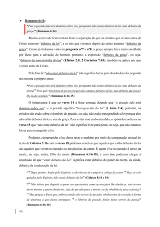 40
 Romanos 6:14;
“Pois o pecado não terá domínio sobre vós, porquanto não estais debaixo da lei, mas debaixo da
graça.” (Romanos 6:14)
Muitos ao ler este texto tentam fazer a separação de que os cristãos que viviam antes de
Cristo estavam “debaixo da lei”, e os nós que vivemos depois de cristo estamos “debaixo da
graça”. Como já tínhamos visto na pergunta nº7 e nº8, a graça sempre foi o meio escolhido
por Deus para a salvação do homem, portanto, a expressão “debaixo da graça”, ou seja,
“debaixo da misericórdia divina” (Efésios 2:8; 2 Coríntios 7:10), também se aplica aos que
viviam antes de Cristo.
Pelo fato de “não estar debaixo da lei” não significa livres para desobedece-lo, segundo
nos mostra o próprio texto:
“Pois o pecado não terá domínio sobre vós, porquanto não estais debaixo da lei, mas debaixo da
graça.15
Pois quê? Havemos de pecar porque não estamos debaixo da lei, mas debaixo da graça?
De modo nenhum.” (Romanos 6:14-15)
O interessante é que no verso 14 a frase começa dizendo que “o pecado não terá
domínio sobre vós”, e o pecado significa “transgressão da lei” (1 João 3:4), portanto, os
cristãos não estão sobre o domínio do pecado, ou seja, não estão transgredindo a lei porque eles
não estão debaixo da lei e sim da graça. Para evitar esse mal-entendido, o apóstolo confirma no
verso 15 que “não estar debaixo da lei” não significa livre para pecar, ou seja, que não estamos
livres para transgredir a lei.
Podemos compreender a luz deste texto e também por meio da comparação textual do
texto de Gálatas 5:16 com o verso 18 podemos concluir que aqueles que estão debaixo da lei
são aqueles que vivem no pecado ou em paixões da carne. E quem vive no pecado é servo da
morte, ou seja, ainda, filho da morte (Romanos 6:16-18), e com isso podemos chegar à
conclusão de que “estar debaixo da Lei” significa estar debaixo do poder da morte, ou ainda,
debaixo da condenação da lei.
“16
Digo, porém: Andai pelo Espírito, e não haveis de cumprir a cobiça da carne 18
Mas, se sois
guiados pelo Espírito, não estais debaixo da lei” (Gálatas 5:16 e 18)
“16
Não sabeis que daquele a quem vos apresentais como servos para lhe obedecer, sois servos
desse mesmo a quem obedeceis, seja do pecado para a morte, ou da obediência para a justiça?
17
Mas graças a Deus que, embora tendo sido servos do pecado, obedecestes de coração à forma
de doutrina a que fostes entregues; 18
e libertos do pecado, fostes feitos servos da justiça”
(Romanos 6:16-18)
 
