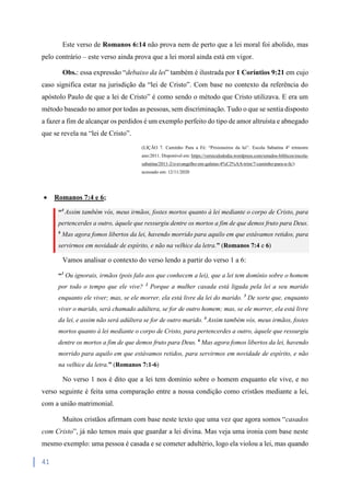 41
Este verso de Romanos 6:14 não prova nem de perto que a lei moral foi abolido, mas
pelo contrário – este verso ainda prova que a lei moral ainda está em vigor.
Obs.: essa expressão “debaixo da lei” também é ilustrada por 1 Coríntios 9:21 em cujo
caso significa estar na jurisdição da “lei de Cristo”. Com base no contexto da referência do
apóstolo Paulo de que a lei de Cristo” é como sendo o método que Cristo utilizava. E era um
método baseado no amor por todas as pessoas, sem discriminação. Tudo o que se sentia disposto
a fazer a fim de alcançar os perdidos é um exemplo perfeito do tipo de amor altruísta e abnegado
que se revela na “lei de Cristo”.
(LIÇÃO 7. Caminho Para a Fé: “Prisioneiros da lei”. Escola Sabatina 4º trimestre
ano:2011. Disponível em: https://versiculododia.wordpress.com/estudos-biblicos/escola-
sabatina/2011-2/o-evangelho-em-galatas-4%C2%AA-trim/7-caminho-para-a-fe/)
acessado em: 12/11/2020
 Romanos 7:4 e 6;
“4
Assim também vós, meus irmãos, fostes mortos quanto à lei mediante o corpo de Cristo, para
pertencerdes a outro, àquele que ressurgiu dentre os mortos a fim de que demos fruto para Deus.
6
Mas agora fomos libertos da lei, havendo morrido para aquilo em que estávamos retidos, para
servirmos em novidade de espírito, e não na velhice da letra.” (Romanos 7:4 e 6)
Vamos analisar o contexto do verso lendo a partir do verso 1 a 6:
“1
Ou ignorais, irmãos (pois falo aos que conhecem a lei), que a lei tem domínio sobre o homem
por todo o tempo que ele vive? 2
Porque a mulher casada está ligada pela lei a seu marido
enquanto ele viver; mas, se ele morrer, ela está livre da lei do marido. 3
De sorte que, enquanto
viver o marido, será chamado adúltera, se for de outro homem; mas, se ele morrer, ela está livre
da lei, e assim não será adúltera se for de outro marido. 4
Assim também vós, meus irmãos, fostes
mortos quanto à lei mediante o corpo de Cristo, para pertencerdes a outro, àquele que ressurgiu
dentre os mortos a fim de que demos fruto para Deus. 6
Mas agora fomos libertos da lei, havendo
morrido para aquilo em que estávamos retidos, para servirmos em novidade de espírito, e não
na velhice da letra.” (Romanos 7:1-6)
No verso 1 nos é dito que a lei tem domínio sobre o homem enquanto ele vive, e no
verso seguinte é feita uma comparação entre a nossa condição como cristãos mediante a lei,
com a união matrimonial.
Muitos cristãos afirmam com base neste texto que uma vez que agora somos “casados
com Cristo”, já não temos mais que guardar a lei divina. Mas veja uma ironia com base neste
mesmo exemplo: uma pessoa é casada e se cometer adultério, logo ela violou a lei, mas quando
 